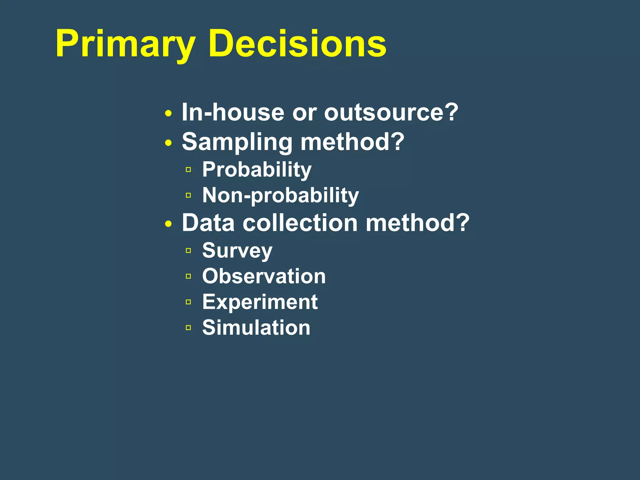 Primary Decisions
     • In-house or outsource?
     • Sampling method?
      ▫ Probability
      ▫ Non-probability
     • Data collection method?
      ▫   Survey
      ▫   Observation
      ▫   Experiment
      ▫   Simulation
 