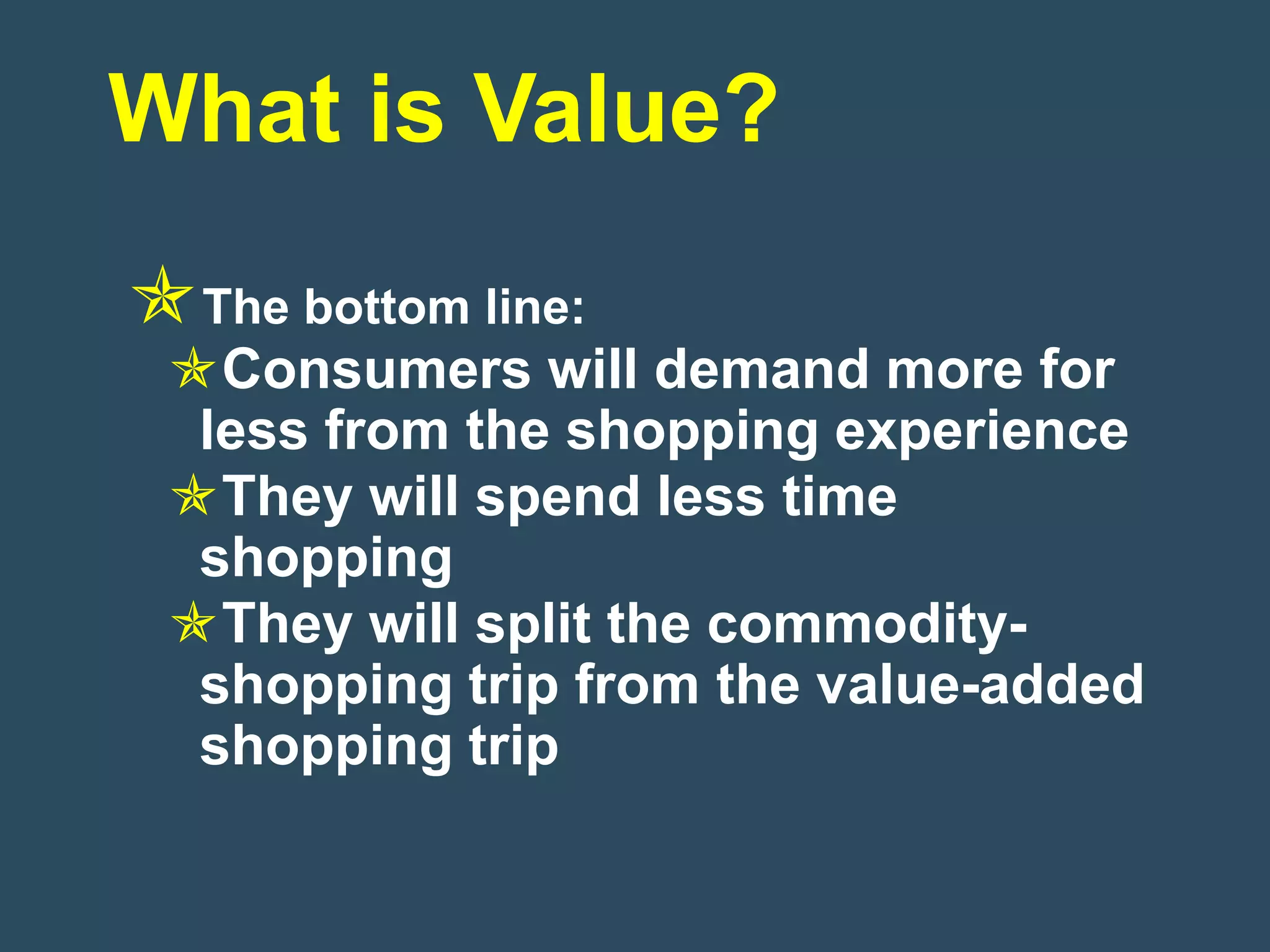 What is Value?
The bottom line:
 Consumers will demand more for
  less from the shopping experience
 They will spend less time
  shopping
 They will split the commodity-
  shopping trip from the value-added
  shopping trip
 