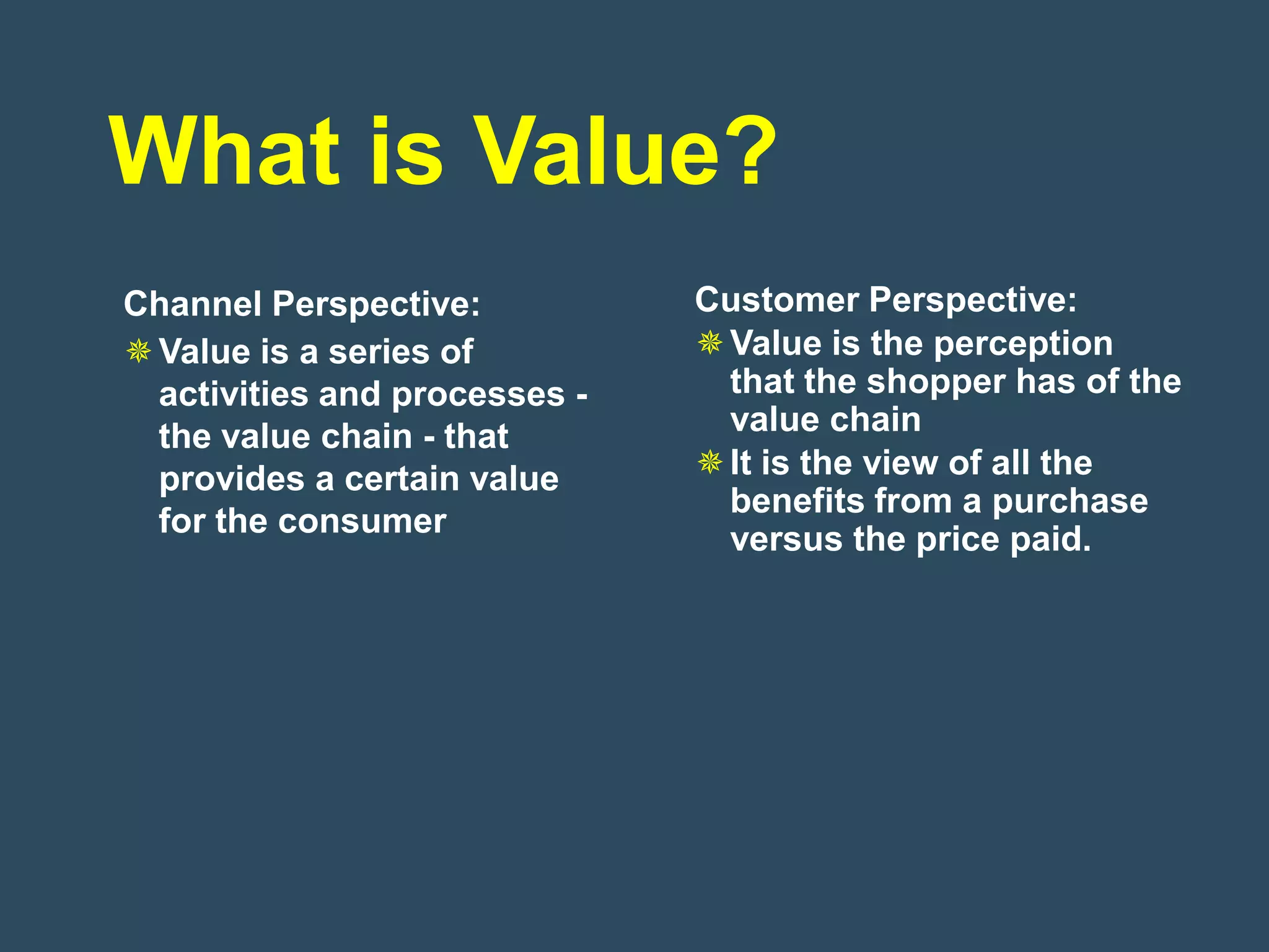 What is Value?
Channel Perspective:           Customer Perspective:
 Value is a series of          Value is the perception
  activities and processes -     that the shopper has of the
  the value chain - that         value chain
  provides a certain value      It is the view of all the
                                 benefits from a purchase
  for the consumer
                                 versus the price paid.
 