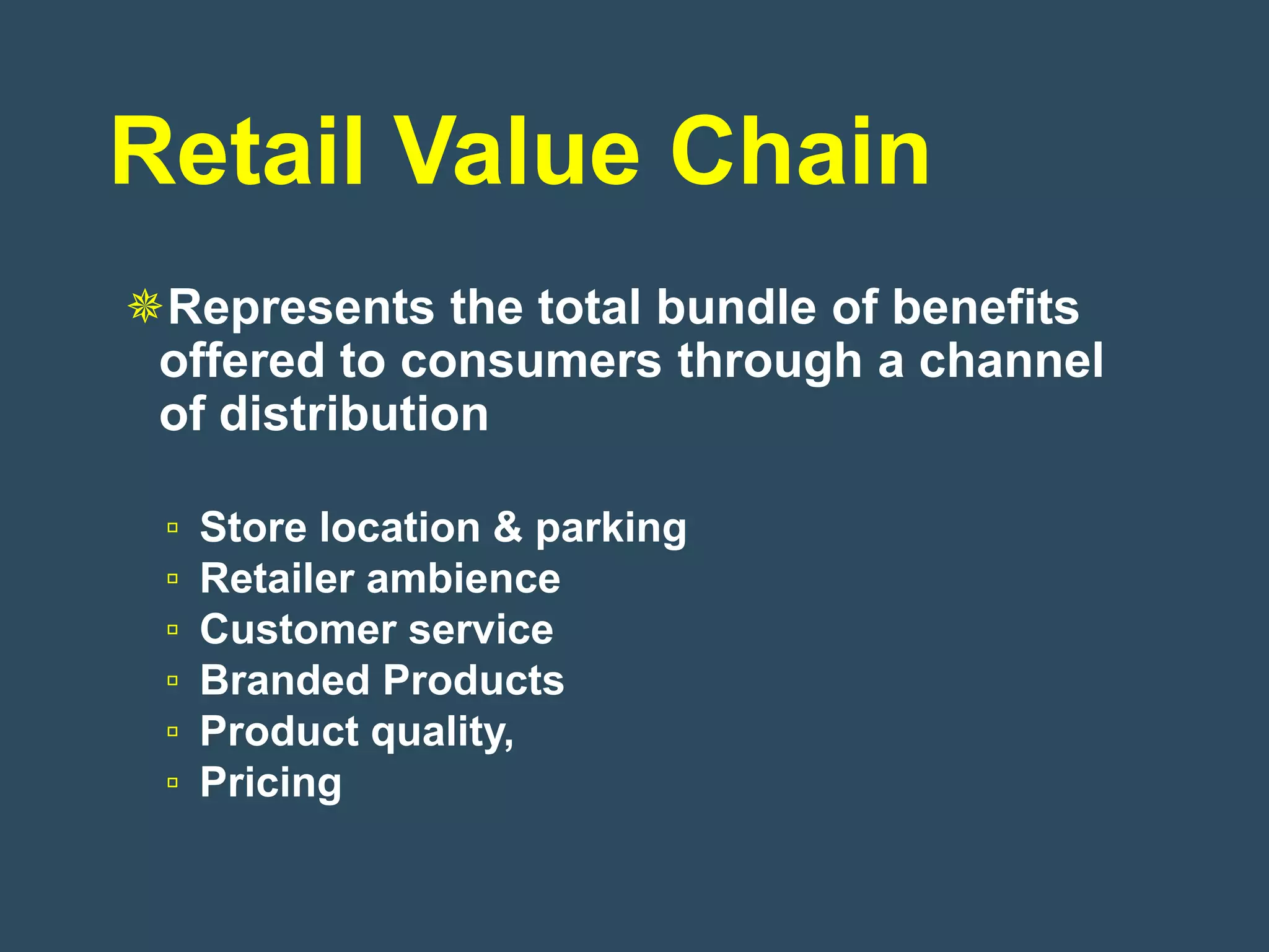 Retail Value Chain
Represents the total bundle of benefits
 offered to consumers through a channel
 of distribution

 ▫   Store location & parking
 ▫   Retailer ambience
 ▫   Customer service
 ▫   Branded Products
 ▫   Product quality,
 ▫   Pricing
 