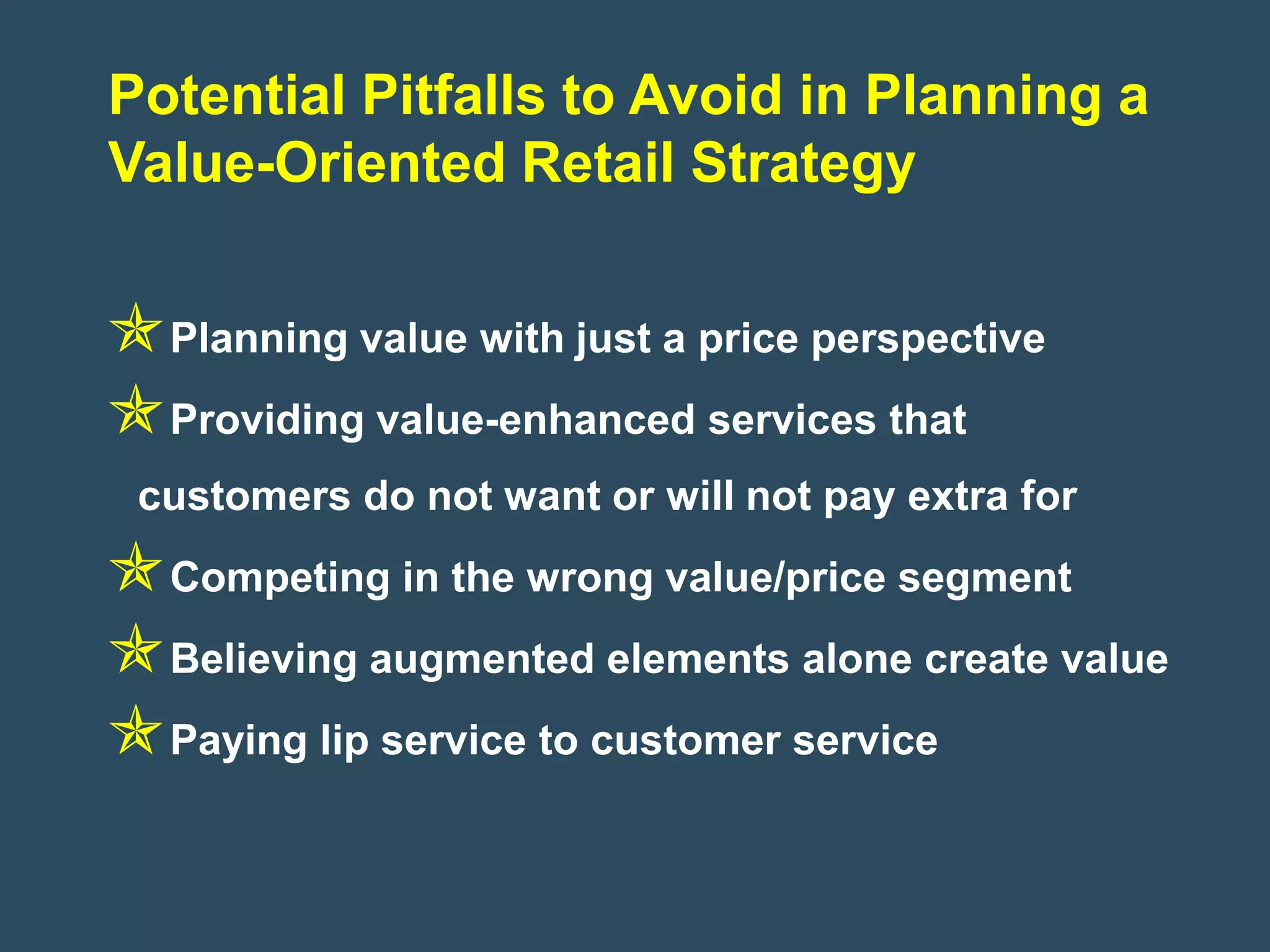 Potential Pitfalls to Avoid in Planning a
Value-Oriented Retail Strategy


Planning value with just a price perspective
Providing value-enhanced services that
 customers do not want or will not pay extra for
Competing in the wrong value/price segment
Believing augmented elements alone create value
Paying lip service to customer service
 