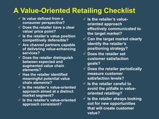 A Value-Oriented Retailing Checklist
  Is value defined from a             Is the retailer’s value-
   consumer perspective?                oriented approach
  Does the retailer have a clear       effectively communicated to
   value/ price point?
                                        the target market?
  Is the retailer’s value position
   competitively defensible?           Can the target market clearly
  Are channel partners capable         identify the retailer’s
   of delivering value-enhancing        positioning strategy?
   services?                           Does the retailer set
  Does the retailer distinguish        customer satisfaction
   between expected and                 goals?
   augmented value chain
   elements?                           Does the retailer periodically
  Has the retailer identified          measure customer
   meaningful potential value           satisfaction levels?
   chain elements?                     Is the retailer careful to
  Is the retailer’s value-oriented     avoid the pitfalls in value-
   approach aimed at a distinct
                                        oriented retailing?
   market segment?
  Is the retailer’s value-oriented    Is the retailer always looking
   approach consistent?                 out for new opportunities
                                        that will create customer
                                        value?
 