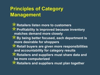 Principles of Category
Management
Retailers listen more to customers
Profitability is improved because inventory
 matches demand more closely
By being better focused, each department is
 more desirable for shoppers
Retail buyers are given more responsibilities
 and accountability for category results
Retailers and suppliers must share data and
 be more computerized
Retailers and suppliers must plan together
 