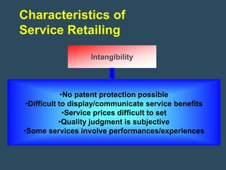 Characteristics of
Service Retailing

                   Intangibility



             •No patent protection possible
 •Difficult to display/communicate service benefits
              •Service prices difficult to set
            •Quality judgment is subjective
•Some services involve performances/experiences
 