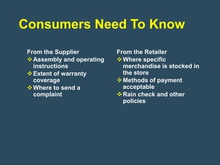Consumers Need To Know
 From the Supplier          From the Retailer
  Assembly and operating    Where specific
   instructions               merchandise is stocked in
  Extent of warranty         the store
   coverage                  Methods of payment
  Where to send a            acceptable
   complaint                 Rain check and other
                              policies
 