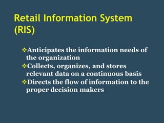 Retail Information System
(RIS)
 Anticipates the information needs of
  the organization
 Collects, organizes, and stores
  relevant data on a continuous basis
 Directs the flow of information to the
  proper decision makers
 
