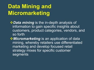 Data Mining and
Micromarketing
Data mining is the in-depth analysis of
 information to gain specific insights about
 customers, product categories, vendors, and
 so forth
Micromarketing is an application of data
 mining, whereby retailers use differentiated
 marketing and develop focused retail
 strategy mixes for specific customer
 segments
 