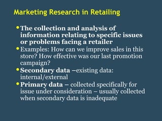 Marketing Research in Retailing

• The collection and analysis of
    information relating to specific issues
    or problems facing a retailer
•   Examples: How can we improve sales in this
    store? How effective was our last promotion
    campaign?
•   Secondary data –existing data:
    internal/external
•   Primary data – collected specifically for
    issue under consideration – usually collected
    when secondary data is inadequate
 