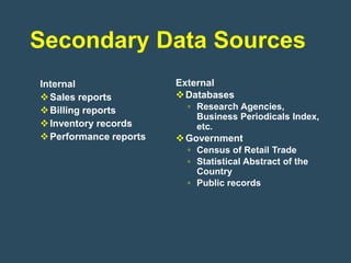 Secondary Data Sources
Internal                External
 Sales reports          Databases
 Billing reports         ▫ Research Agencies,
                            Business Periodicals Index,
 Inventory records         etc.
 Performance reports    Government
                          ▫ Census of Retail Trade
                          ▫ Statistical Abstract of the
                            Country
                          ▫ Public records
 