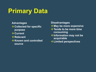 Primary Data
 Advantages                 Disadvantages
  Collected for specific    May be more expensive
   purpose                   Tends to be more time
  Current                    consuming
                             Information may not be
  Relevant                   acquirable
  Known and controlled      Limited perspectives
   source
 