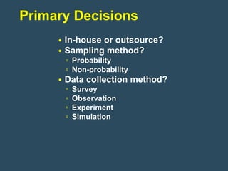 Primary Decisions
     • In-house or outsource?
     • Sampling method?
      ▫ Probability
      ▫ Non-probability
     • Data collection method?
      ▫   Survey
      ▫   Observation
      ▫   Experiment
      ▫   Simulation
 