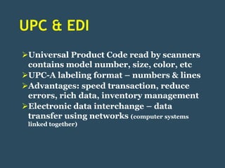 UPC & EDI
Universal Product Code read by scanners
 contains model number, size, color, etc
UPC-A labeling format – numbers & lines
Advantages: speed transaction, reduce
 errors, rich data, inventory management
Electronic data interchange – data
 transfer using networks (computer systems
 linked together)
 