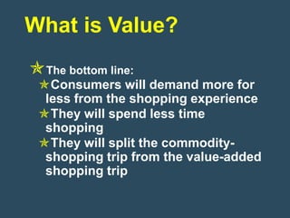 What is Value?
The bottom line:
 Consumers will demand more for
  less from the shopping experience
 They will spend less time
  shopping
 They will split the commodity-
  shopping trip from the value-added
  shopping trip
 