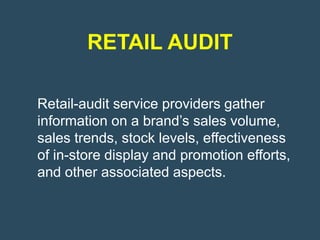 RETAIL AUDIT

Retail-audit service providers gather
information on a brand’s sales volume,
sales trends, stock levels, effectiveness
of in-store display and promotion efforts,
and other associated aspects.
 