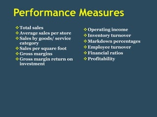 Performance Measures
 Total sales                Operating income
 Average sales per store
                             Inventory turnover
 Sales by goods/ service
  category                   Markdown percentages
 Sales per square foot      Employee turnover
 Gross margins              Financial ratios
 Gross margin return on     Profitability
  investment
 