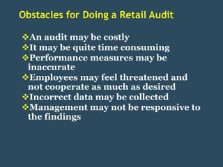 Obstacles for Doing a Retail Audit

An audit may be costly
It may be quite time consuming
Performance measures may be
 inaccurate
Employees may feel threatened and
 not cooperate as much as desired
Incorrect data may be collected
Management may not be responsive to
 the findings
 