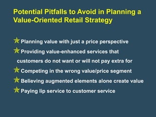 Potential Pitfalls to Avoid in Planning a
Value-Oriented Retail Strategy


Planning value with just a price perspective
Providing value-enhanced services that
 customers do not want or will not pay extra for
Competing in the wrong value/price segment
Believing augmented elements alone create value
Paying lip service to customer service
 