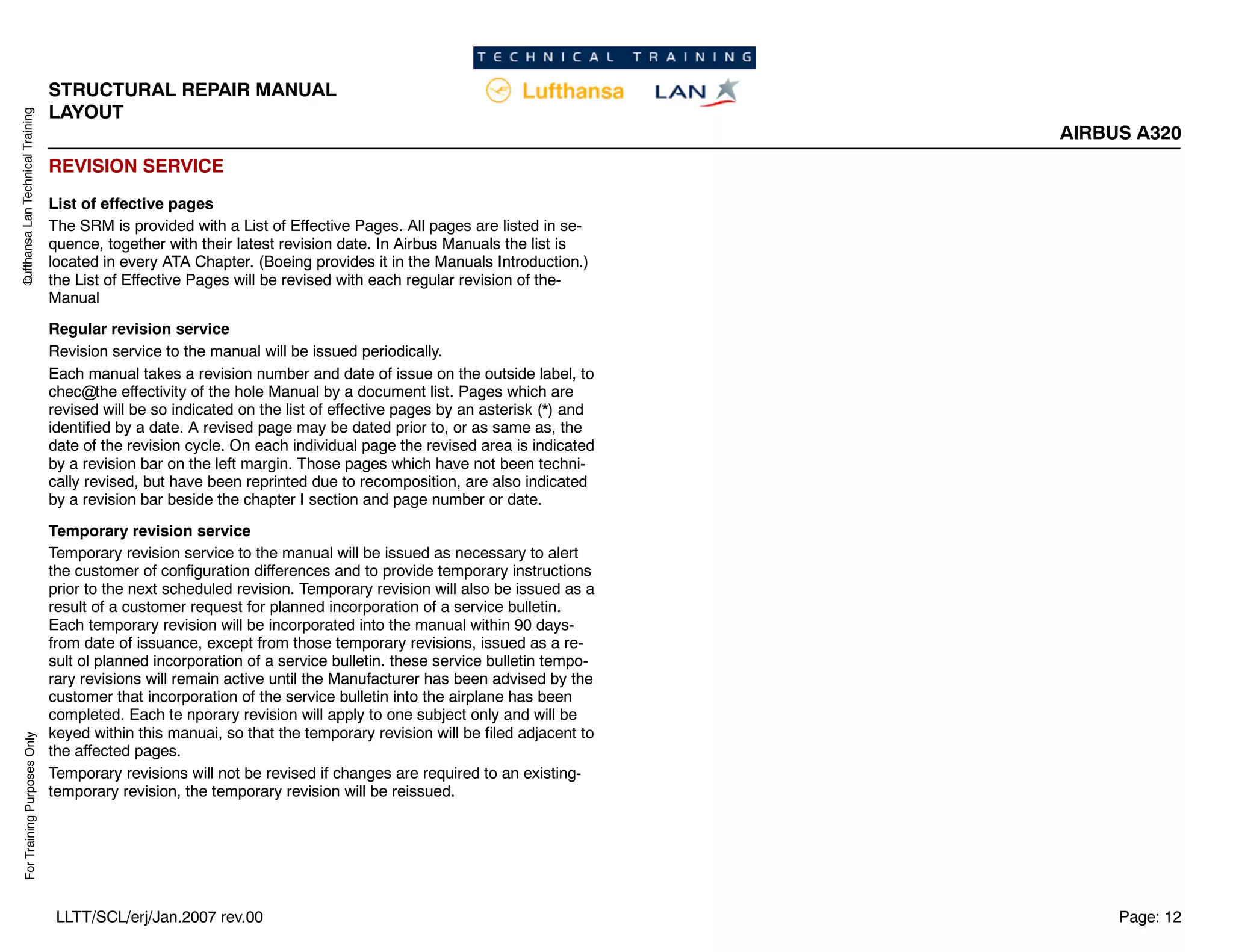 Lufthansa
Lan
Technical
Training
For
Training
Purposes
Only
STRUCTURAL REPAIR MANUAL
LAYOUT
AIRBUS A320
Page: 12
LLTT/SCL/erj/Jan.2007 rev.00
REVISION SERVICE
List of effective pages
The SRM is provided with a List of Effective Pages. All pages are listed in se-
quence, together with their latest revision date. In Airbus Manuals the list is
located in every ATA Chapter. (Boeing provides it in the Manuals Introduction.)
the List of Effective Pages will be revised with each regular revision of the-
Manual
Regular revision service
Revision service to the manual will be issued periodically.
Each manual takes a revision number and date of issue on the outside label, to
chec the effectivity of the hole Manual by a document list. Pages which are
revised will be so indicated on the list of effective pages by an asterisk (*) and
identified by a date. A revised page may be dated prior to, or as same as, the
date of the revision cycle. On each individual page the revised area is indicated
by a revision bar on the left margin. Those pages which have not been techni-
cally revised, but have been reprinted due to recomposition, are also indicated
by a revision bar beside the chapter I section and page number or date.
Temporary revision service
Temporary revision service to the manual will be issued as necessary to alert
the customer of configuration differences and to provide temporary instructions
prior to the next scheduled revision. Temporary revision will also be issued as a
result of a customer request for planned incorporation of a service bulletin.
Each temporary revision will be incorporated into the manual within 90 days-
from date of issuance, except from those temporary revisions, issued as a re-
sult ol planned incorporation of a service bulletin. these service bulletin tempo-
rary revisions will remain active until the Manufacturer has been advised by the
customer that incorporation of the service bulletin into the airplane has been
completed. Each te nporary revision will apply to one subject only and will be
keyed within this manuai, so that the temporary revision will be filed adjacent to
the affected pages.
Temporary revisions will not be revised if changes are required to an existing-
temporary revision, the temporary revision will be reissued.
 