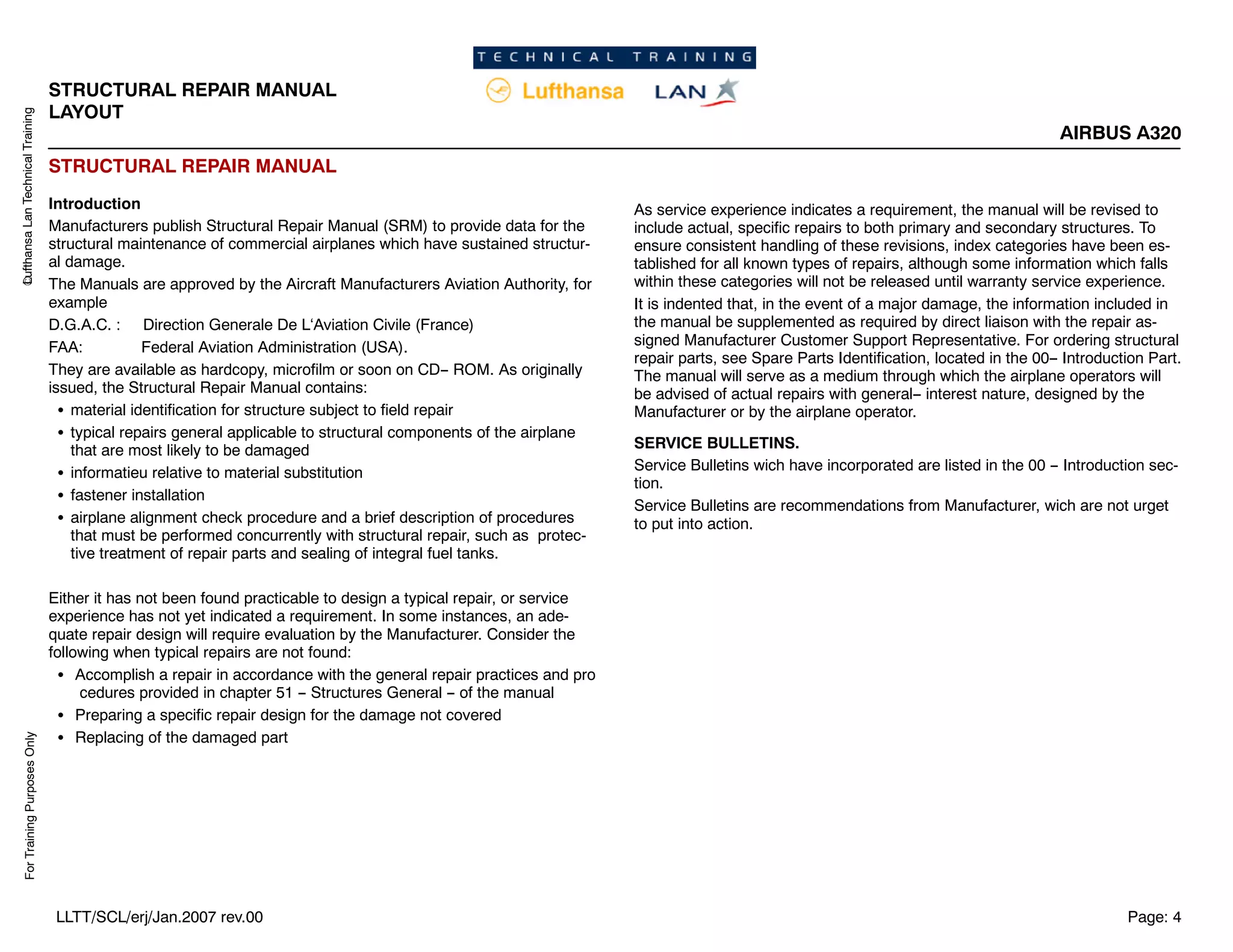 Lufthansa
Lan
Technical
Training
For
Training
Purposes
Only
STRUCTURAL REPAIR MANUAL
LAYOUT
AIRBUS A320
Page: 4
LLTT/SCL/erj/Jan.2007 rev.00
STRUCTURAL REPAIR MANUAL
Introduction
Manufacturers publish Structural Repair Manual (SRM) to provide data for the
structural maintenance of commercial airplanes which have sustained structur-
al damage.
The Manuals are approved by the Aircraft Manufacturers Aviation Authority, for
example
D.G.A.C. : Direction Generale De L‘Aviation Civile (France)
FAA: Federal Aviation Administration (USA).
They are available as hardcopy, microfilm or soon on CD-- ROM. As originally
issued, the Structural Repair Manual contains:
S material identification for structure subject to field repair
S typical repairs general applicable to structural components of the airplane
that are most likely to be damaged
S informatieu relative to material substitution
S fastener installation
S airplane alignment check procedure and a brief description of procedures
that must be performed concurrently with structural repair, such as protec-
tive treatment of repair parts and sealing of integral fuel tanks.
Either it has not been found practicable to design a typical repair, or service
experience has not yet indicated a requirement. In some instances, an ade-
quate repair design will require evaluation by the Manufacturer. Consider the
following when typical repairs are not found:
S Accomplish a repair in accordance with the general repair practices and pro
cedures provided in chapter 51 -- Structures General -- of the manual
S Preparing a specific repair design for the damage not covered
S Replacing of the damaged part
As service experience indicates a requirement, the manual will be revised to
include actual, specific repairs to both primary and secondary structures. To
ensure consistent handling of these revisions, index categories have been es-
tablished for all known types of repairs, although some information which falls
within these categories will not be released until warranty service experience.
It is indented that, in the event of a major damage, the information included in
the manual be supplemented as required by direct liaison with the repair as-
signed Manufacturer Customer Support Representative. For ordering structural
repair parts, see Spare Parts Identification, located in the 00-- Introduction Part.
The manual will serve as a medium through which the airplane operators will
be advised of actual repairs with general-- interest nature, designed by the
Manufacturer or by the airplane operator.
SERVICE BULLETINS.
Service Bulletins wich have incorporated are listed in the 00 -- Introduction sec-
tion.
Service Bulletins are recommendations from Manufacturer, wich are not urget
to put into action.
 