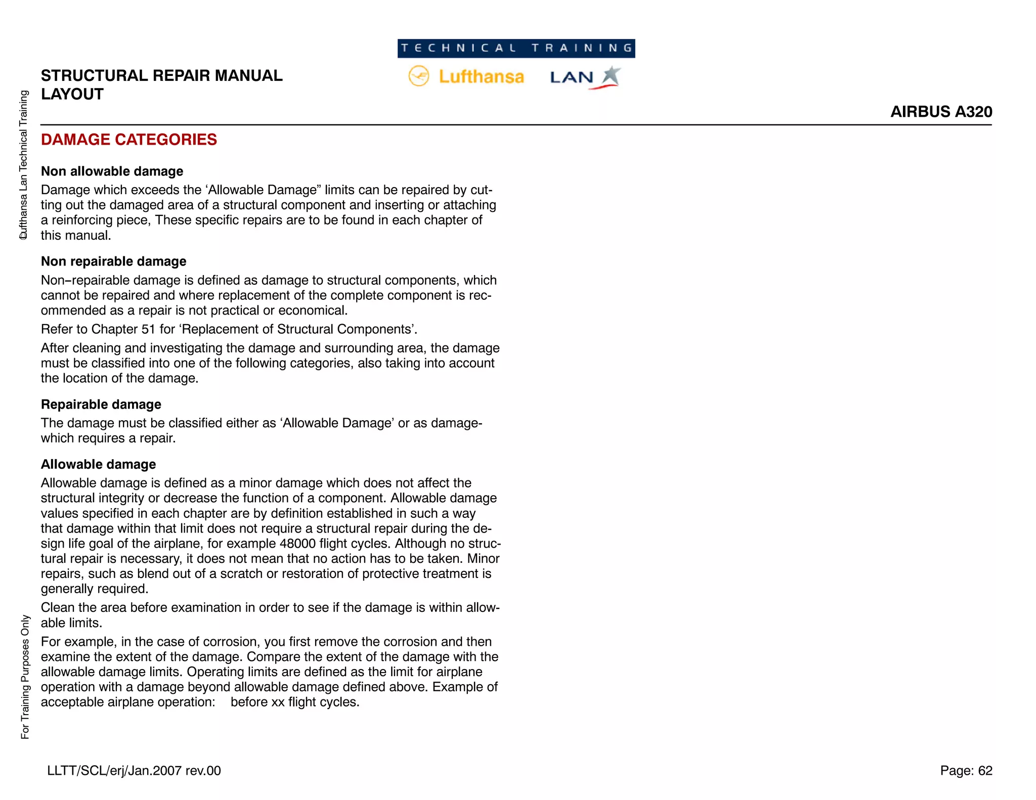 Lufthansa
Lan
Technical
Training
For
Training
Purposes
Only
STRUCTURAL REPAIR MANUAL
LAYOUT
AIRBUS A320
Page: 62
LLTT/SCL/erj/Jan.2007 rev.00
DAMAGE CATEGORIES
Non allowable damage
Damage which exceeds the ‘Allowable Damage” limits can be repaired by cut-
ting out the damaged area of a structural component and inserting or attaching
a reinforcing piece, These specific repairs are to be found in each chapter of
this manual.
Non repairable damage
Non--repairable damage is defined as damage to structural components, which
cannot be repaired and where replacement of the complete component is rec-
ommended as a repair is not practical or economical.
Refer to Chapter 51 for ‘Replacement of Structural Components’.
After cleaning and investigating the damage and surrounding area, the damage
must be classified into one of the following categories, also taking into account
the location of the damage.
Repairable damage
The damage must be classified either as ‘Allowable Damage’ or as damage-
which requires a repair.
Allowable damage
Allowable damage is defined as a minor damage which does not affect the
structural integrity or decrease the function of a component. Allowable damage
values specified in each chapter are by definition established in such a way
that damage within that limit does not require a structural repair during the de-
sign life goal of the airplane, for example 48000 flight cycles. Although no struc-
tural repair is necessary, it does not mean that no action has to be taken. Minor
repairs, such as blend out of a scratch or restoration of protective treatment is
generally required.
Clean the area before examination in order to see if the damage is within allow-
able limits.
For example, in the case of corrosion, you first remove the corrosion and then
examine the extent of the damage. Compare the extent of the damage with the
allowable damage limits. Operating limits are defined as the limit for airplane
operation with a damage beyond allowable damage defined above. Example of
acceptable airplane operation: before xx flight cycles.
 