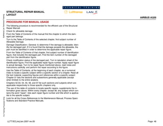 Lufthansa
Lan
Technical
Training
For
Training
Purposes
Only
STRUCTURAL REPAIR MANUAL
LAYOUT
AIRBUS A320
Page: 48
LLTT/SCL/erj/Jan.2007 rev.00
PROCEDURE FOR MANUAL USAGE
The following procedure is recommended for the efficient use of the Structural
Repair Manual:
Check for allowable damage.
From the Table of Contents of the manual find the chapter to which the dam-
aged part belongs.
Turn to the Table of Contents of the selected chapter, find subject number of
Allowable Damage.
Damage Classification-- General, to determine if the damage is allowable. Iden-
tify the damaged part. If it is found that the damage exceeds the allowable, the
part must be identified in order to determine the applicable repair figure.
From the Table of Contents of that chapter, find subject number of identification
figure, that includes the damaged part. Find the item number of the damaged
part from the identification figure.
Check modification status of the damaged part. Turn to tabulation sheet of the
identification figure. Find the applicable repair figure number. Apply repair figure
to actual damage. Turn to he repair figure mentioned above, read notes and
instructions carefully, and perform the repair according to the figure.
Use the Table of Contents, at the beginning of each chapter, as a numerical
index to locate a specific subject within a specific section of a chapter. Read all
the text material, supporting figures and references within a specific subject
Chapter 51 lists the sections and subsections generally applicable (except
when limited) to the entire airplane.
Chapters 52,53, 54, 55, 56, and 57 list such sections and subjects which are
applicable respectively to those specific chapters only.
The use of the table of contents to locate specific repairs, supplements the in-
formation given above. Within every chapter, except 56, any subject which con-
tains the word ”repair”, lists each repair figure number and title which is applica-
ble to the specific subject.
Look for all the Cross--References to the Maintenance Manual, Process Speci-
fications and Standard Practice Manuals.
 