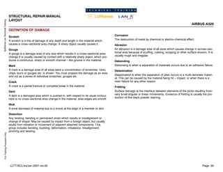 Lufthansa
Lan
Technical
Training
For
Training
Purposes
Only
STRUCTURAL REPAIR MANUAL
LAYOUT
AIRBUS A320
Page: 50
LLTT/SCL/erj/Jan.2007 rev.00
DEFINITION OF DAMAGE
Scratch
A scratch is a line of damage of any depth and length in the material which-
causes a cross--sectional area change. A sharp object usually causes it.
Gouge
A gouge is a damage area of any size which results in a cross--sectional area-
change It is usually caused by contact with a relatively sharp object, which pro-
duces a continuous, sharp or smooth channel -- like groove in the material.
Mark
A mark is a damage area of all sizes were a concentration of scratches, nicks,
chips, burrs or gouges etc. is shown. You must prepare the damage as an area
and not as a series of individual scratches, gouges etc.
Crack
A crack is a partial fracture or complete break in the material.
Dent
A dent is a damaged area which is pushed in, with respect to its usual contour.
here is no cross--sectional area change in the material, area edges are smoott
Nick
A smal decrease of material due to a knock at the edge of a member or skin.
Distortion
Any twisting, bending or permanent strain which results in misalignment or-
change of shape. May be caused by impact from a foreign object, but usually
esults from vibration or movement of adjacent attached components. f his
group includes bending, buckling, deformation, imbalance, misalignment,
pinching and twisting.
Corrosion
The destruction of metal by chemical or electro--chemical effect.
Abrasion
An abrasion is a damage area of all sizes which causes change in across--sec-
tional area because of scuffing, rubbing, scraping or other surface erosion. It is
usually rough and irregular.
Debonding
Debonding is when a separation of materials occurs due to an adhesive failure.
Delamination
Delamination is when the separation of plies occurs in a multi--laminate materi-
al. This can be caused by the material being hit -- impact, or when there is a
resin failure for any other reason.
Fretting
Surface damage at the interface between elements of the joints resulting from-
very small angular or linear movements. Evidence of fretting is usually the pro-
duction of fine black powder staining.
 