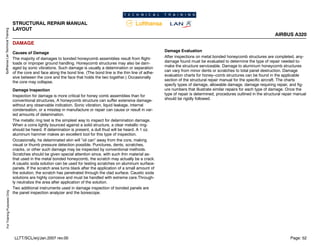 Lufthansa
Lan
Technical
Training
For
Training
Purposes
Only
STRUCTURAL REPAIR MANUAL
LAYOUT
AIRBUS A320
Page: 52
LLTT/SCL/erj/Jan.2007 rev.00
DAMAGE
Causes of Damage
The majority of damages to bonded honeycomb assemblies result from flight-
loads or improper ground handling. Honeycomb structures may also be dam-
aged by sonic vibrations. Such damage is usually a delamination or separation
of the core and face along the bond line. (The bond line is the thin line of adhe-
sive between the core and the face that holds the two together.) Occasionally
the core may collapse.
Damage Inspection
Inspection for damage is more critical for honey comb assemblies than for
conventional structures, A honeycomb structure can suffer extensive damage-
without any observable indication. Sonic vibration, liquid leakage, internal
condensation, or a misstep in manufacture or repair can cause or result in var-
ied amounts of delamination.
The metallic ring test is the simplest way to inspect for delamination damage.
When a coins lightly bounced against a solid structure, a clear metallic ring-
should be heard. If delamination is present, a dull thud will be heard. A 1 oz.
aluminum hammer makes an excellent tool for this type of inspection.
Occasionally, he delaminated skin will ”oil can” away from the core, making
visual or thumb pressure detection possible. Punctures, dents, scratches,
cracks, or other such damage may be inspected by conventional methods.
Scratches should be given special attention since, with such thin material as-
that used in the metal bonded honeycomb, the scratch may actually be a crack.
A caustic soda solution can be used for testing scratches on aluminum surface-
panels. If the scratch area turns black after the application of a small amount of
the solution, the scratch has penetrated through the clad surface. Caustic soda
solutions are highly corrosive and must be handled with extreme care.Through-
ly neutralize the area after application of the solution.
Two additional instruments used in damage inspection of bonded panels are
the panel inspection analyzer and the borescope.
Damage Evaluation
After inspections on metal bonded honeycomb structures are completed, any-
damage found must be evaluated to determine the type of repair needed to-
make the structure serviceable. Damage to aluminum honeycomb structures
can vary from minor dents or scratches to total panel destruction. Damage
evaluation charts for honey--comb structures can be found in the applicable
section of the structural repair manual for the specific aircraft. The charts
specfy types of damage, allowable damage, damage requiring repair, and fig-
ure numbers that illustrate similar repairs for each type of damage. Once the
type of repair is determined, procedures outlined in the structural repair manual
should be rigidly followed.
 