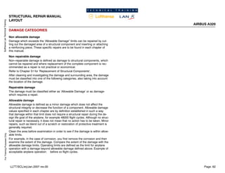 Lufthansa
Lan
Technical
Training
For
Training
Purposes
Only
STRUCTURAL REPAIR MANUAL
LAYOUT
AIRBUS A320
Page: 62
LLTT/SCL/erj/Jan.2007 rev.00
DAMAGE CATEGORIES
Non allowable damage
Damage which exceeds the ‘Allowable Damage” limits can be repaired by cut-
ting out the damaged area of a structural component and inserting or attaching
a reinforcing piece, These specific repairs are to be found in each chapter of
this manual.
Non repairable damage
Non--repairable damage is defined as damage to structural components, which
cannot be repaired and where replacement of the complete component is rec-
ommended as a repair is not practical or economical.
Refer to Chapter 51 for ‘Replacement of Structural Components’.
After cleaning and investigating the damage and surrounding area, the damage
must be classified into one of the following categories, also taking into account
the location of the damage.
Repairable damage
The damage must be classified either as ‘Allowable Damage’ or as damage-
which requires a repair.
Allowable damage
Allowable damage is defined as a minor damage which does not affect the
structural integrity or decrease the function of a component. Allowable damage
values specified in each chapter are by definition established in such a way
that damage within that limit does not require a structural repair during the de-
sign life goal of the airplane, for example 48000 flight cycles. Although no struc-
tural repair is necessary, it does not mean that no action has to be taken. Minor
repairs, such as blend out of a scratch or restoration of protective treatment is
generally required.
Clean the area before examination in order to see if the damage is within allow-
able limits.
For example, in the case of corrosion, you first remove the corrosion and then
examine the extent of the damage. Compare the extent of the damage with the
allowable damage limits. Operating limits are defined as the limit for airplane
operation with a damage beyond allowable damage defined above. Example of
acceptable airplane operation: before xx flight cycles.
 