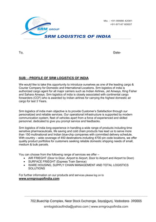 To,                                                                        Date-




SUB: - PROFILE OF SRM LOGISTICS OF INDIA

We would like to take this opportunity to introduce ourselves as one of the leading cargo &
Courier Company for Domestic and International Locations. Srm logistics of india is
authorized cargo agent for all major carriers such as Indian Airlines, Jet Airways, King Fisher
and Sahara Airways. Srm logistics of india is closely associated with continental cargo
forwarders (CCF) who is awarded by Indian airlines for carrying the highest domestic air
cargo for last 3 Years.


Srm logistics of india main objective is to provide Customer’s Satisfaction through our
personalized and reliable services. Our operational infrastructure is supported by modern
communication system, fleet of vehicles apart from a force of experienced and skilled
personnel, dedicated to give you prompt service and feedbacks.

Srm logistics of india long experience in handling a wide range of products including time
sensitive pharmaceuticals, life saving and cold chain products has lead us to serve more
than 150 multinational and Indian blue-chip companies with committed delivery schedule.
With country – wide coverage of 450 destinations including 4700 pin code locations, we offer
quality product portfolios for customers seeking reliable domestic shipping needs of small,
medium & bulk parcels.


You can choose from the following range of services we offer –
    AIR FRIEGHT (Door to Door, Airport to Airport, Door to Airport and Airport to Door)
    SURFACE FRIEGHT (Express Train Service)
    WARE HOUSING, SUPPLY CHAIN MANAGEMENT AND TOTAL LOGISTICS
      SOLUTIONS

For further information on our products and services please log on to
www.srmgroupofindia.com
 
