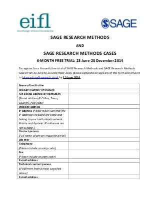 SAGE RESEARCH METHODS
AND
SAGE RESEARCH METHODS CASES
6-MONTH FREE TRIAL: 23 June-23 December 2014
To register for a 6-month free trial of SAGE Research Methods and SAGE Research Methods
Cases from 23 June to 23 December 2014, please complete all sections of this form and email it
to hilary.schan@sagepub.co.uk by 13 June 2014.
Name of institution
Account number (if known)
Full postal address of Institution
(Street address/P.O Box, Town,
Country, Post code)
Website address
IP address (Please make sure that the
IP addresses included are static and
belong to your institutional network.
Private and dynamic IP addresses are
not suitable.)
Contact person
(Full name of person requesting trial)
Job title
Telephone
(Please include country code)
Fax
(Please include country code)
E-mail address
Technical contact person
(If different from person specified
above)
E-mail address
 