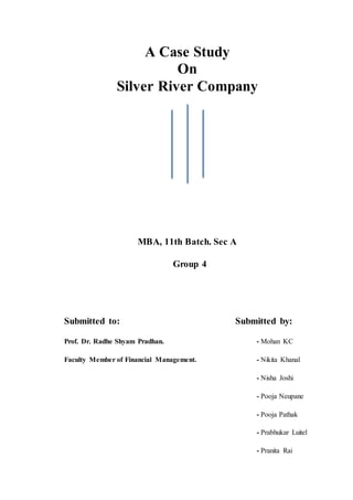 A Case Study
On
Silver River Company
MBA, 11th Batch. Sec A
Group 4
Submitted to: Submitted by:
Prof. Dr. Radhe Shyam Pradhan. - Mohan KC
Faculty Member of Financial Management. - Nikita Khanal
- Nisha Joshi
- Pooja Neupane
- Pooja Pathak
- Prabhukar Luitel
- Pranita Rai
 
