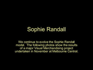 Sophie Randall We continue to evolve the Sophie Randall model.  The following photos show the results of a major Visual Merchandising project undertaken in November at Melbourne Central. 