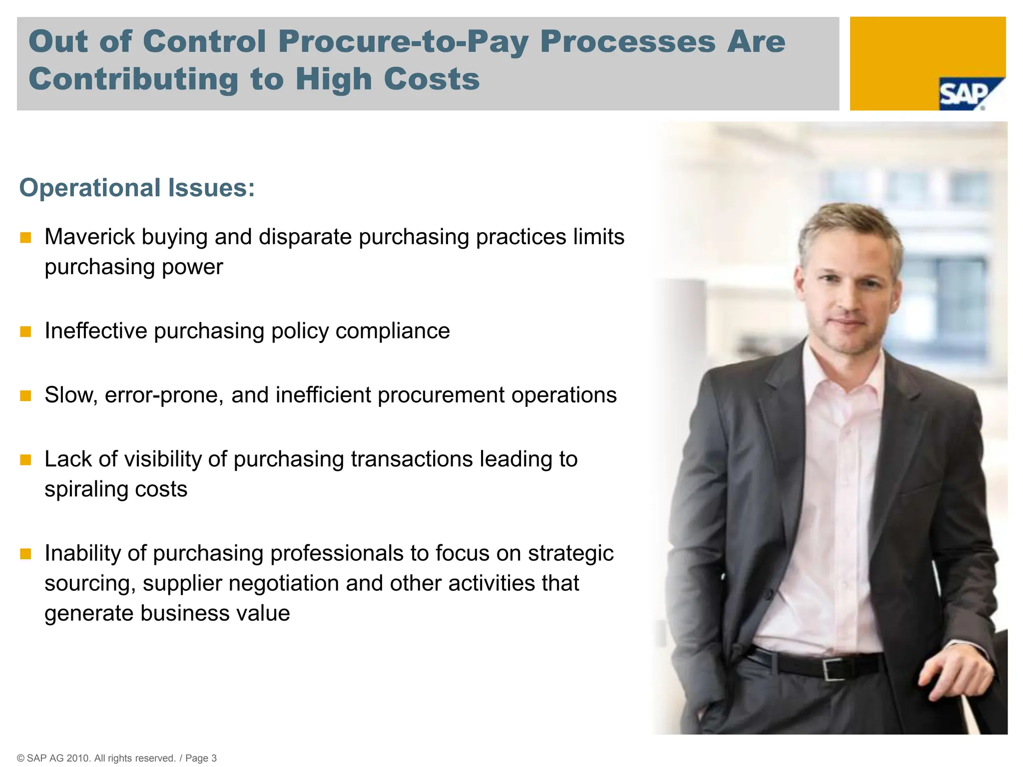 Out of Control Procure-to-Pay Processes Are
  Contributing to High Costs


Operational Issues:
     Maverick buying and disparate purchasing practices limits
      purchasing power

     Ineffective purchasing policy compliance

     Slow, error-prone, and inefficient procurement operations

     Lack of visibility of purchasing transactions leading to
      spiraling costs

     Inability of purchasing professionals to focus on strategic
      sourcing, supplier negotiation and other activities that
      generate business value




© SAP AG 2010. All rights reserved. / Page 3
 