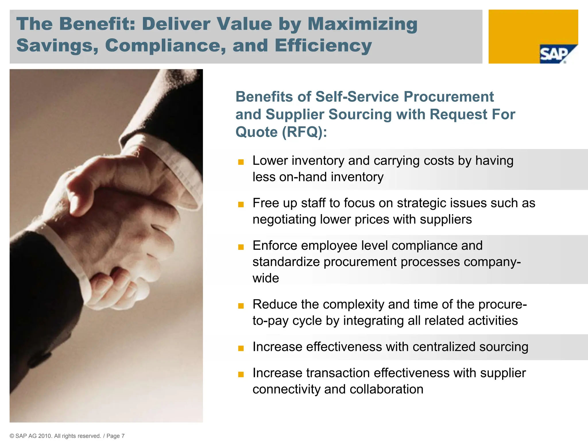 The Benefit: Deliver Value by Maximizing
  Savings, Compliance, and Efficiency

                                               Benefits of Self-Service Procurement
                                               and Supplier Sourcing with Request For
                                               Quote (RFQ):
                                               ■ Lower inventory and carrying costs by having
                                                 less on-hand inventory

                                               ■ Free up staff to focus on strategic issues such as
                                                 negotiating lower prices with suppliers

                                               ■ Enforce employee level compliance and
                                                 standardize procurement processes company-
                                                 wide

                                               ■ Reduce the complexity and time of the procure-
                                                 to-pay cycle by integrating all related activities

                                               ■ Increase effectiveness with centralized sourcing

                                               ■ Increase transaction effectiveness with supplier
                                                 connectivity and collaboration


© SAP AG 2010. All rights reserved. / Page 7
 