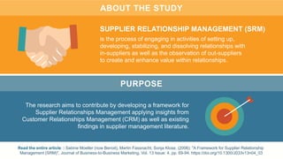 ABOUT THE STUDY
The research aims to contribute by developing a framework for
Supplier Relationships Management applying insights from
Customer Relationships Management (CRM) as well as existing
findings in supplier management literature.
Read the entire article: : Sabine Moeller (now Benoit), Martin Fassnacht, Sonja Klose, (2006): "A Framework for Supplier Relationship
Management (SRM)", Journal of Business-to-Business Marketing, Vol. 13 Issue: 4, pp. 69-94. https://doi.org/10.1300/J033v13n04_03
SUPPLIER RELATIONSHIP MANAGEMENT (SRM)
is the process of engaging in activities of setting up,
developing, stabilizing, and dissolving relationships with
in-suppliers as well as the observation of out-suppliers
to create and enhance value within relationships.
PURPOSE
 