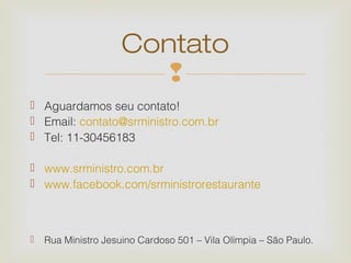 Contato
                        
 Aguardamos seu contato!
 Email: contato@srministro.com.br
 Tel: 11-30456183

 www.srministro.com.br
 www.facebook.com/srministrorestaurante



   Rua Ministro Jesuino Cardoso 501 – Vila Olímpia – São Paulo.
 