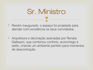 Sr. Ministro
                  
 Recém inaugurado, o espaço foi projetado para
  atender com excelência os seus convidados.

 Arquitetura e decoração assinadas por Renata
  Galleazzi, que combinou conforto, aconchego e
  estilo, criando um ambiente perfeito para momentos
  de descontração.
 