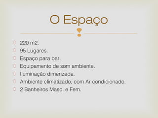 O Espaço
                   
   220 m2.
   95 Lugares.
   Espaço para bar.
   Equipamento de som ambiente.
   Iluminação dimerizada.
   Ambiente climatizado, com Ar condicionado.
   2 Banheiros Masc. e Fem.
 