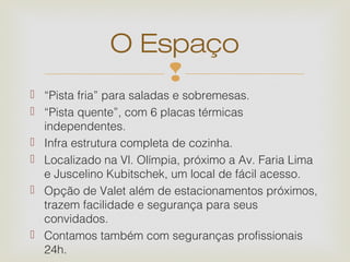 O Espaço
                  
 “Pista fria” para saladas e sobremesas.
 “Pista quente”, com 6 placas térmicas
  independentes.
 Infra estrutura completa de cozinha.
 Localizado na Vl. Olímpia, próximo a Av. Faria Lima
  e Juscelino Kubitschek, um local de fácil acesso.
 Opção de Valet além de estacionamentos próximos,
  trazem facilidade e segurança para seus
  convidados.
 Contamos também com seguranças profissionais
  24h.
 