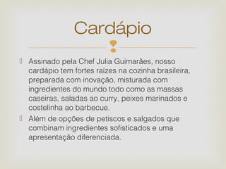 Cardápio
                   
 Assinado pela Chef Julia Guimarães, nosso
  cardápio tem fortes raízes na cozinha brasileira,
  preparada com inovação, misturada com
  ingredientes do mundo todo como as massas
  caseiras, saladas ao curry, peixes marinados e
  costelinha ao barbecue.
 Além de opções de petiscos e salgados que
  combinam ingredientes sofisticados e uma
  apresentação diferenciada.
 