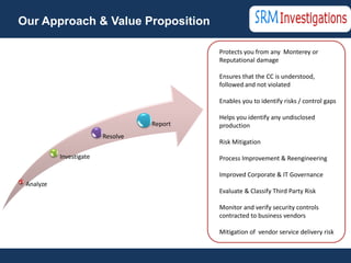 Our Approach & Value Proposition

                                            • Protects you from any Monterey or
                                              Reputational damage

                                             Ensures that the CC is understood,
                                              followed and not violated

                                             Enables you to identify risks / control gaps

                                             Helps you identify any undisclosed
                                   Report     production
                         Resolve
                                             Risk Mitigation

           Investigate                       Process Improvement & Reengineering

                                             Improved Corporate & IT Governance
 Analyze
                                             Evaluate & Classify Third Party Risk

                                             Monitor and verify security controls
                                              contracted to business vendors

                                             Mitigation of vendor service delivery risk
 