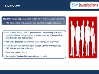Overview


SRM Investigations is an Innovative Forensic Accounting Firm
   We offer end to end forensics and fraud investigation Services



 Part of SRM Group - India’s pre-eminent Outsourcing firm with
  exceptional core competencies in a diverse range of accounting,
  investigation and outsourcing
 PAN India presence with offices spread across all over India
 Team of 20+ with comprising of lawyers , fraud investigators,
  CA’s, MBA’s and law enforcers
 Over 10 + global clients
 Awarded as Top Legal Recovery Expert in India
 