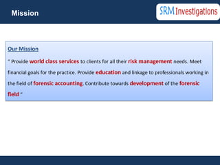 Mission



Our Mission

“ Provide world class services to clients for all their risk management needs. Meet

financial goals for the practice. Provide education and linkage to professionals working in
the field of forensic accounting. Contribute towards development of the forensic

field ”
 