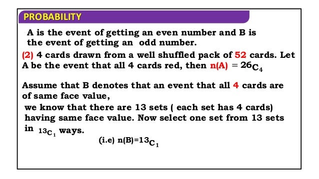 PROBABILITY
(2) 4 cards drawn from a well shuffled pack of 52 cards. Let
A be the event that all 4 cards red, then n(A) = 26C𝟒
Assume that B denotes that an event that all 4 cards are
of same face value,
A is the event of getting an even number and B is
the event of getting an odd number.
we know that there are 13 sets ( each set has 4 cards)
having same face value. Now select one set from 13 sets
in 13C𝟏
ways.
(i.e) n(B)=13C𝟏
 