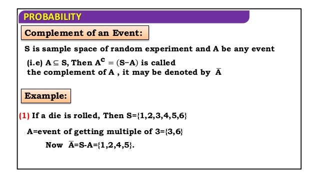 PROBABILITY
Complement of an Event:
S is sample space of random experiment and A be any event
(i.e) A ⊆ S, Then Ac = S−A is called
the complement of A , it may be denoted by A
Example:
(1) If a die is rolled, Then S={1,2,3,4,5,6}
A=event of getting multiple of 3={3,6}
Now A=S-A={1,2,4,5}.
 