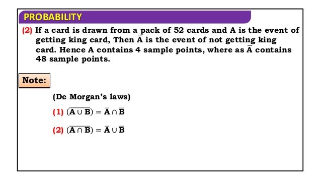 PROBABILITY
(2) If a card is drawn from a pack of 52 cards and A is the event of
getting king card, Then A is the event of not getting king
card. Hence A contains 4 sample points, where as A contains
48 sample points.
Note:
(De Morgan’s laws)
(1) A ∪ B = A ∩ B
(2) A ∩ B = A ∪ B
 