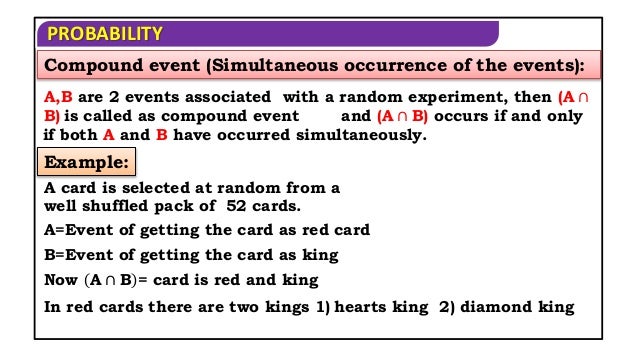 PROBABILITY
Compound event (Simultaneous occurrence of the events):
A,B are 2 events associated with a random experiment, then (A ∩
B) is called as compound event
A card is selected at random from a
well shuffled pack of 52 cards.
Example:
A=Event of getting the card as red card
B=Event of getting the card as king
Now A ∩ B = card is red and king
In red cards there are two kings 1) hearts king 2) diamond king
and (A ∩ B) occurs if and only
if both A and B have occurred simultaneously.
 