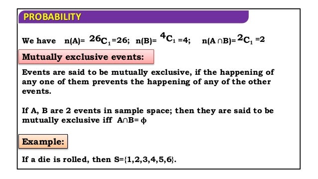 PROBABILITY
We have n(A)= 26C𝟏 =26; n(B)=
4C𝟏 =4; n(A ∩B)= 2C𝟏 =2
Mutually exclusive events:
Events are said to be mutually exclusive, if the happening of
any one of them prevents the happening of any of the other
events.
If A, B are 2 events in sample space; then they are said to be
mutually exclusive iff A∩B= 𝛟
Example:
If a die is rolled, then S={1,2,3,4,5,6}.
 
