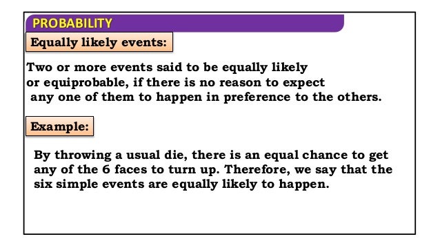 PROBABILITY
Two or more events said to be equally likely
or equiprobable, if there is no reason to expect
any one of them to happen in preference to the others.
Example:
By throwing a usual die, there is an equal chance to get
any of the 6 faces to turn up. Therefore, we say that the
six simple events are equally likely to happen.
Equally likely events:
 