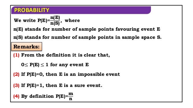 PROBABILITY
n(E) stands for number of sample points favouring event E
n(S) stands for number of sample points in sample space S.
Remarks:
(1) From the definition it is clear that,
0≤ P(E) ≤ 1 for any event E
(2) If P(E)=0, then E is an impossible event
(3) If P(E)=1, then E is a sure event.
(4) By definition P(E)=
m
n
We write P(E)=
n(E)
n(S)
, where
 